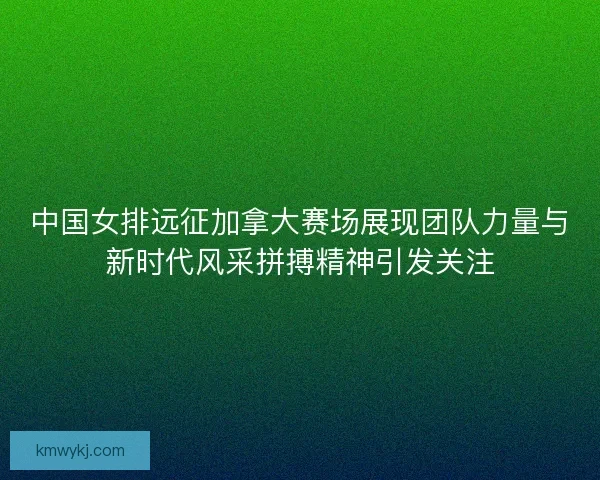 中国女排远征加拿大赛场展现团队力量与新时代风采拼搏精神引发关注