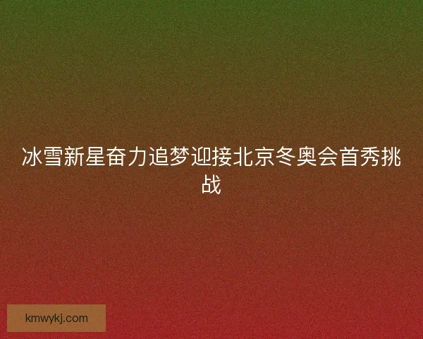 冰雪新星奋力追梦迎接北京冬奥会首秀挑战 冰雪新星奋力追梦迎接北京冬奥会首秀挑战