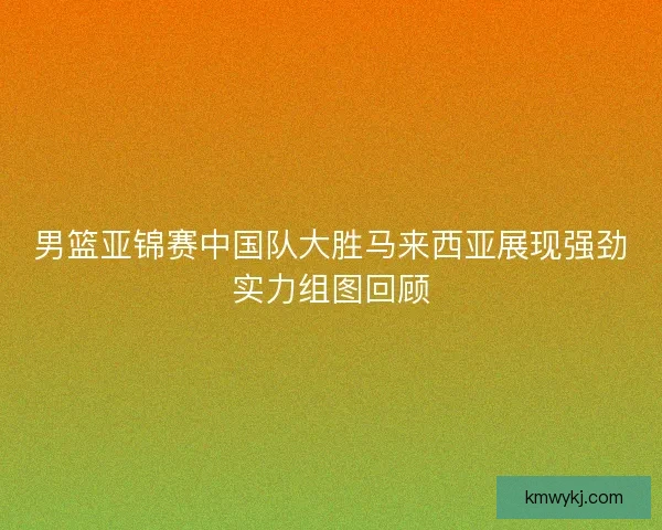 男篮亚锦赛中国队大胜马来西亚展现强劲实力组图回顾