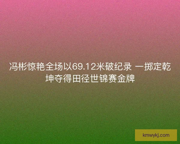冯彬惊艳全场以69.12米破纪录 一掷定乾坤夺得田径世锦赛金牌