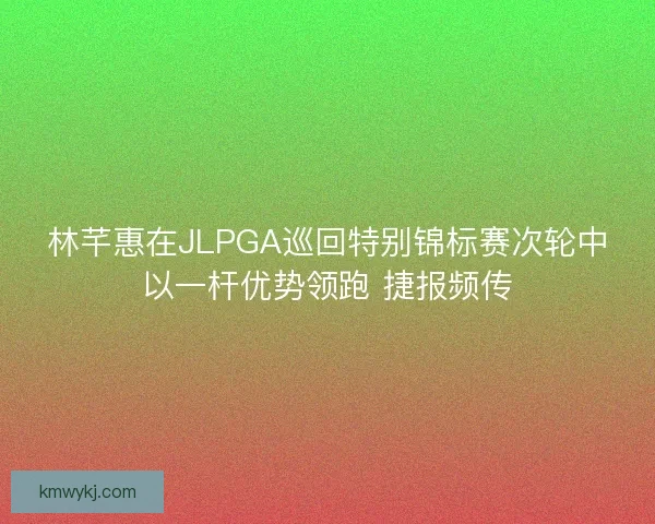 林芊惠在JLPGA巡回特别锦标赛次轮中以一杆优势领跑 捷报频传 林芊惠在JLPGA巡回特别锦标赛次轮中以一杆优势领跑 捷报频传
