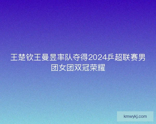 王楚钦王曼昱率队夺得2024乒超联赛男团女团双冠荣耀