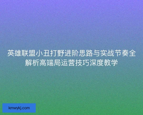英雄联盟小丑打野进阶思路与实战节奏全解析高端局运营技巧深度教学 英雄联盟小丑打野进阶思路与实战节奏全解析高端局运营技巧深度教学