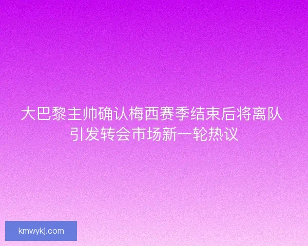 大巴黎主帅确认梅西赛季结束后将离队 引发转会市场新一轮热议