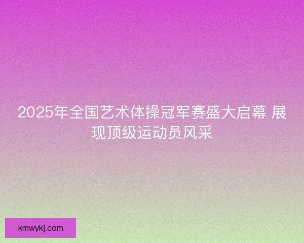 2025年全国艺术体操冠军赛盛大启幕 展现顶级运动员风采