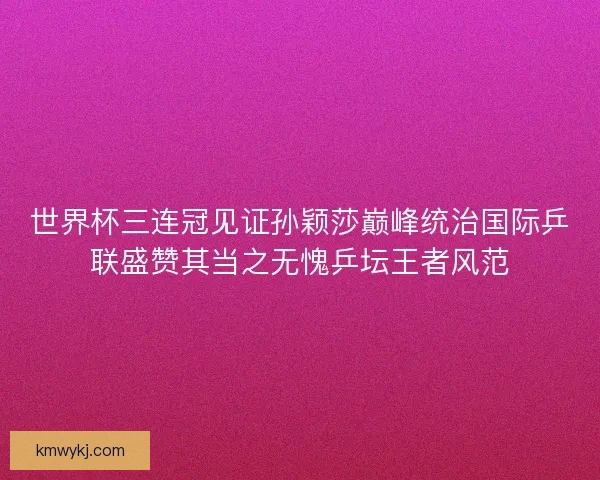 世界杯三连冠见证孙颖莎巅峰统治国际乒联盛赞其当之无愧乒坛王者风范 世界杯三连冠见证孙颖莎巅峰统治国际乒联盛赞其当之无愧乒坛王者风范