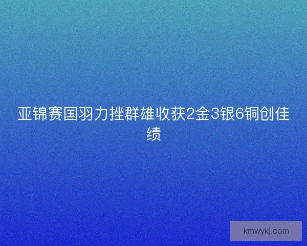 亚锦赛国羽力挫群雄收获2金3银6铜创佳绩 亚锦赛国羽力挫群雄收获2金3银6铜创佳绩