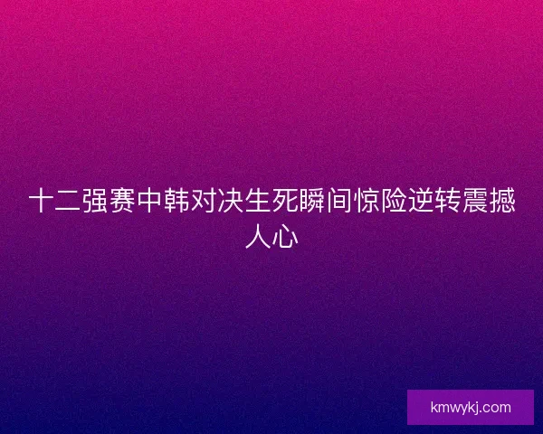 十二强赛中韩对决生死瞬间惊险逆转震撼人心