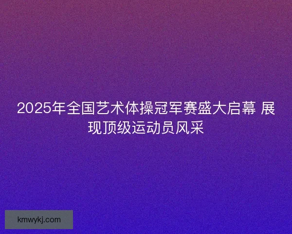 2025年全国艺术体操冠军赛盛大启幕 展现顶级运动员风采