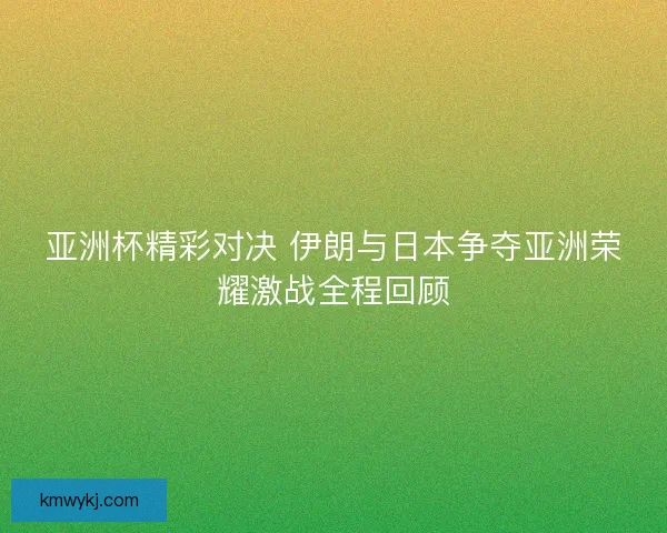 亚洲杯精彩对决 伊朗与日本争夺亚洲荣耀激战全程回顾 亚洲杯精彩对决 伊朗与日本争夺亚洲荣耀激战全程回顾