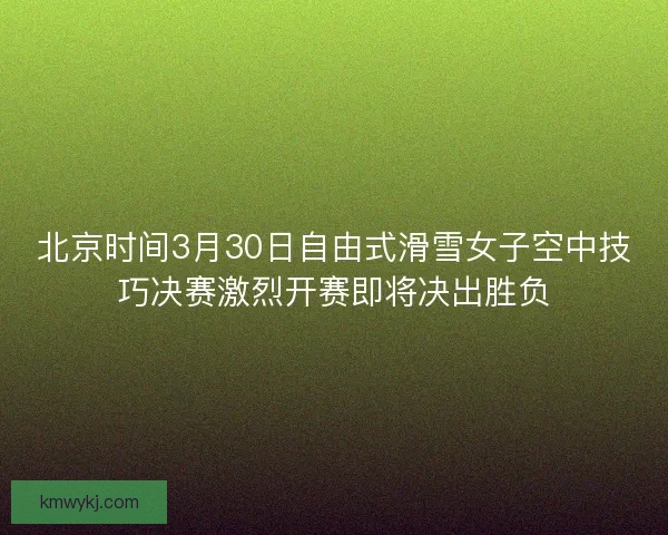 北京时间3月30日自由式滑雪女子空中技巧决赛激烈开赛即将决出胜负