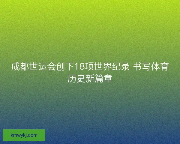 成都世运会创下18项世界纪录 书写体育历史新篇章
