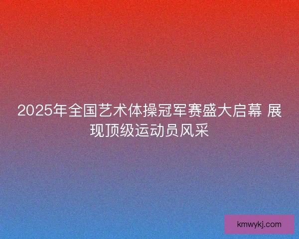 2025年全国艺术体操冠军赛盛大启幕 展现顶级运动员风采
