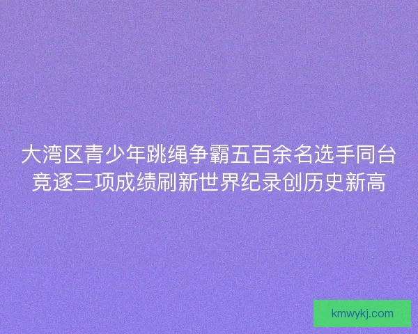 大湾区青少年跳绳争霸五百余名选手同台竞逐三项成绩刷新世界纪录创历史新高