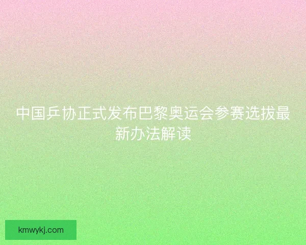 中国乒协正式发布巴黎奥运会参赛选拔最新办法解读 中国乒协正式发布巴黎奥运会参赛选拔最新办法解读