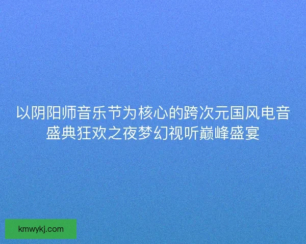 以阴阳师音乐节为核心的跨次元国风电音盛典狂欢之夜梦幻视听巅峰盛宴 以阴阳师音乐节为核心的跨次元国风电音盛典狂欢之夜梦幻视听巅峰盛宴