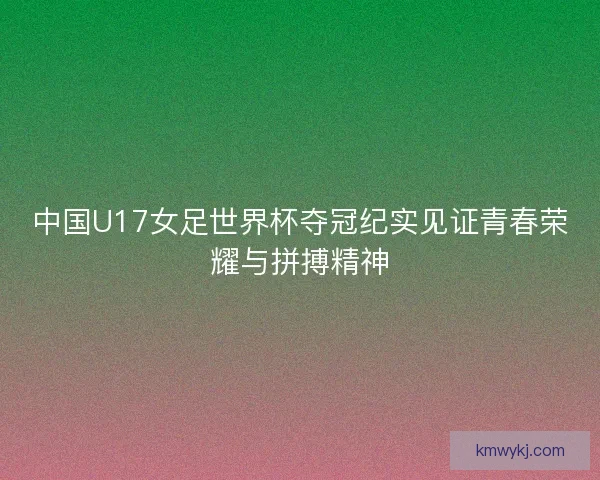 中国U17女足世界杯夺冠纪实见证青春荣耀与拼搏精神