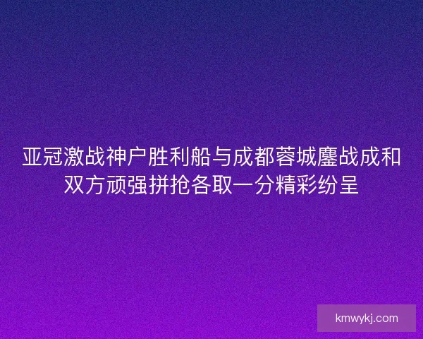亚冠激战神户胜利船与成都蓉城鏖战成和双方顽强拼抢各取一分精彩纷呈 亚冠激战神户胜利船与成都蓉城鏖战成和双方顽强拼抢各取一分精彩纷呈