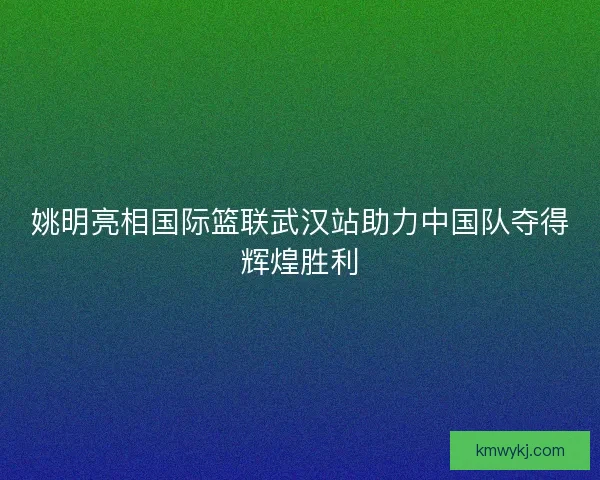 姚明亮相国际篮联武汉站助力中国队夺得辉煌胜利